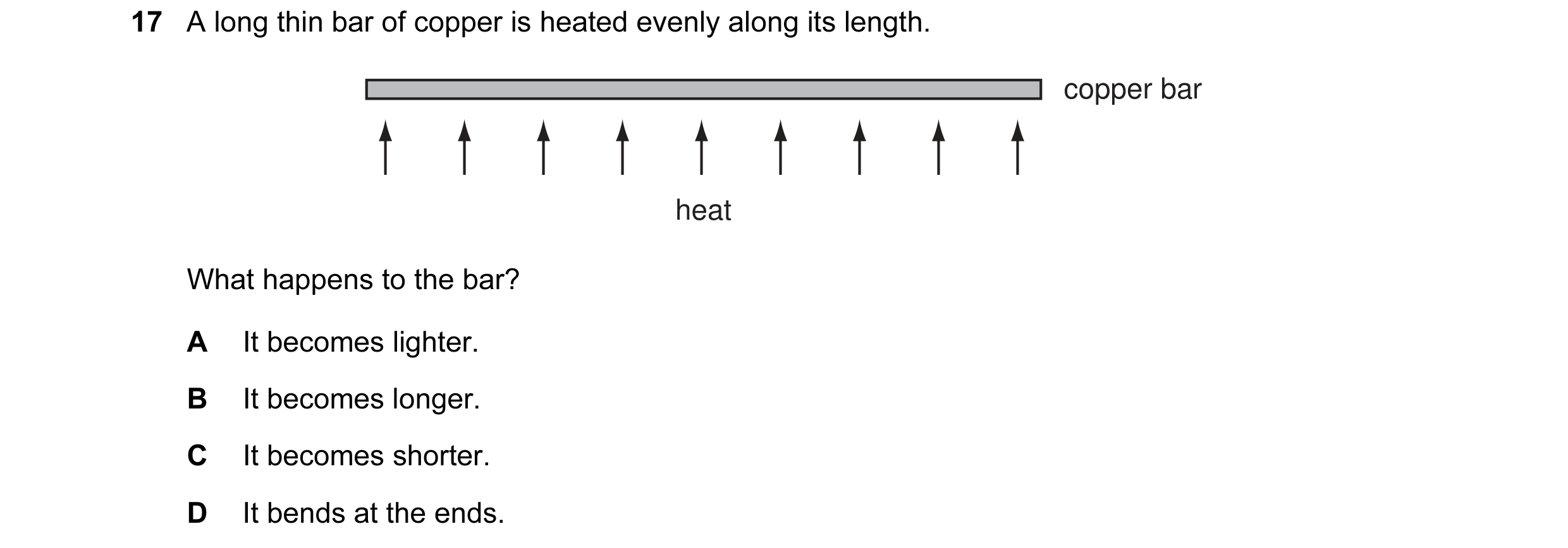Question 9: A long thin bar of copper is heated evenly along its length. copper bar heat What happens to the bar? A It becomes lighter. B It becomes lo…