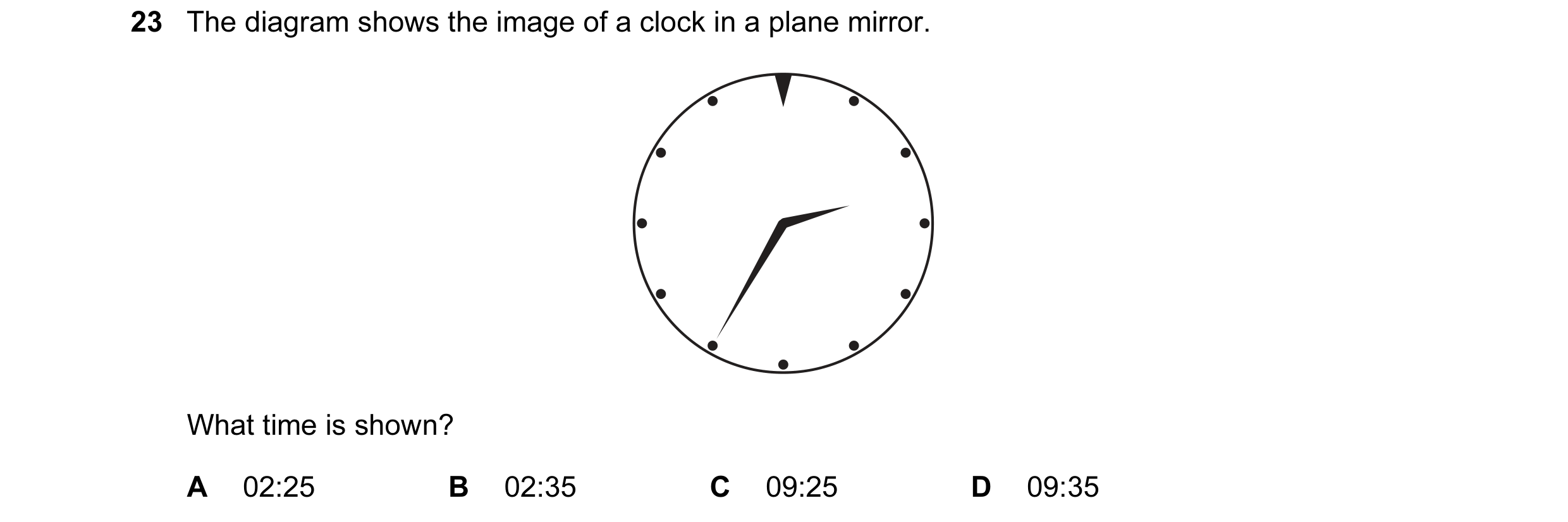Question 7: The diagram shows the image of a clock in a plane mirror. What time is shown? A 02:25 B 02:35 C 09:25 D 09:35