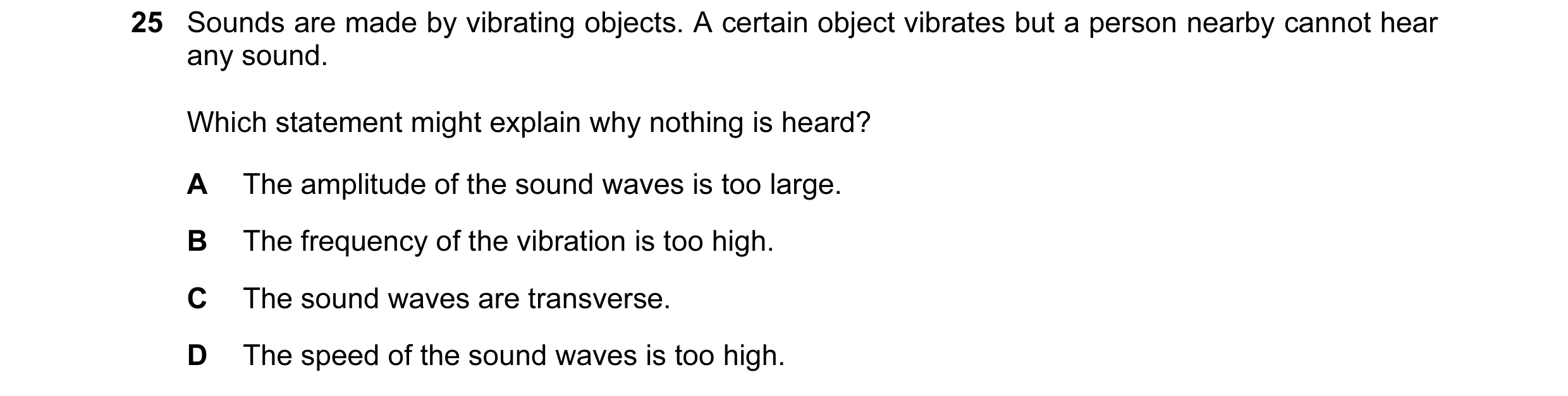 Question 7: Sounds are made by vibrating objects. A certain object vibrates but a person nearby cannot hear any sound. Which statement might explain wh…