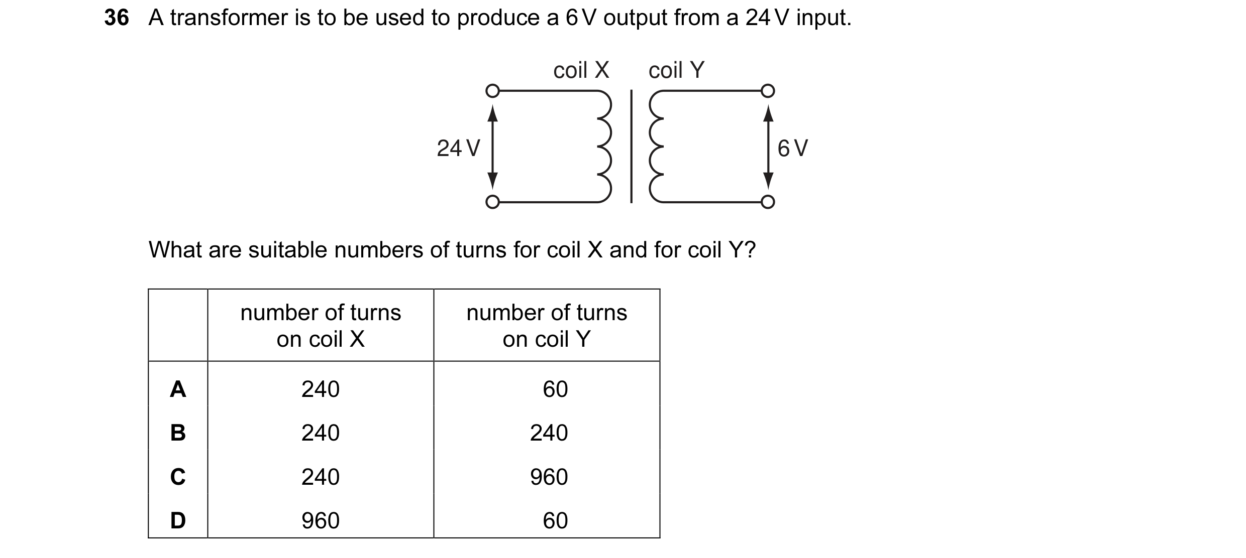 Question 11: A transformer is to be used to produce a 6 V output from a 24 V input. coil X coil Y 24 V 6 V What are suitable numbers of turns for coil X…