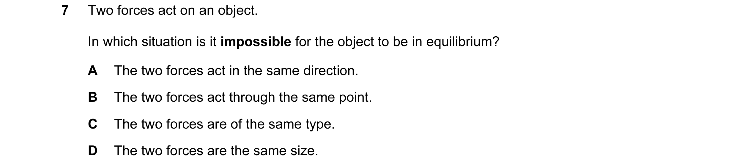 Question 9: Two forces act on an object. In which situation is it impossible for the object to be in equilibrium? A The two forces act in the same dire…