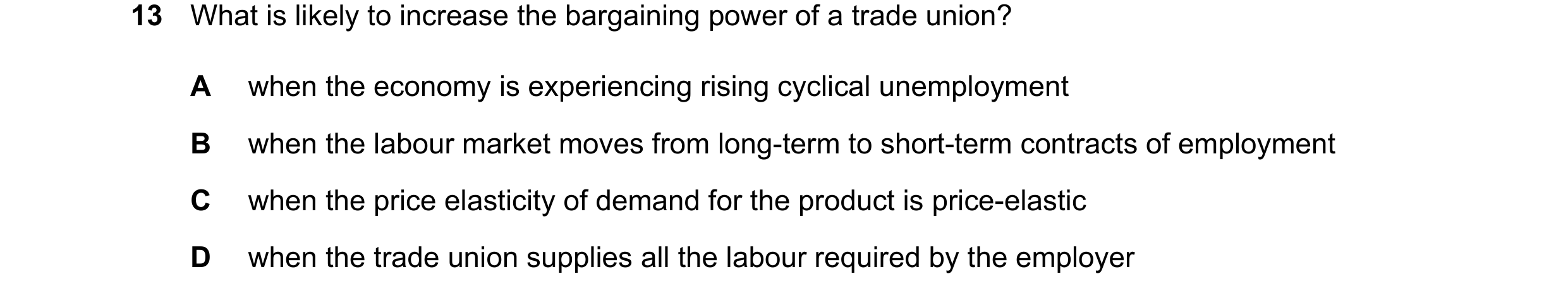 Question 63: What is likely to increase the bargaining power of a trade union? A when the economy is experiencing rising cyclical unemployment B when th…