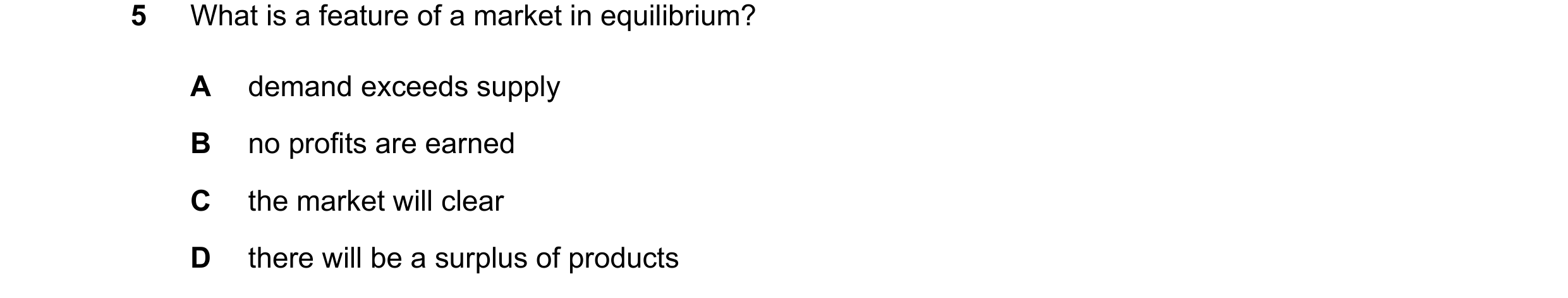 Question 84: What is a feature of a market in equilibrium? A demand exceeds supply B no profits are earned C the market will clear D there will be a sur…