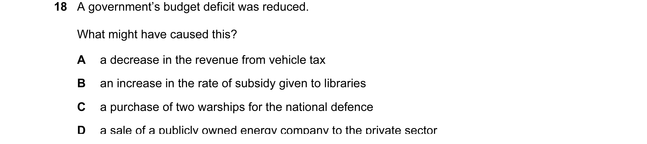 Question 22: A government’s budget deficit was reduced. What might have caused this? A a decrease in the revenue from vehicle tax B an increase in the r…