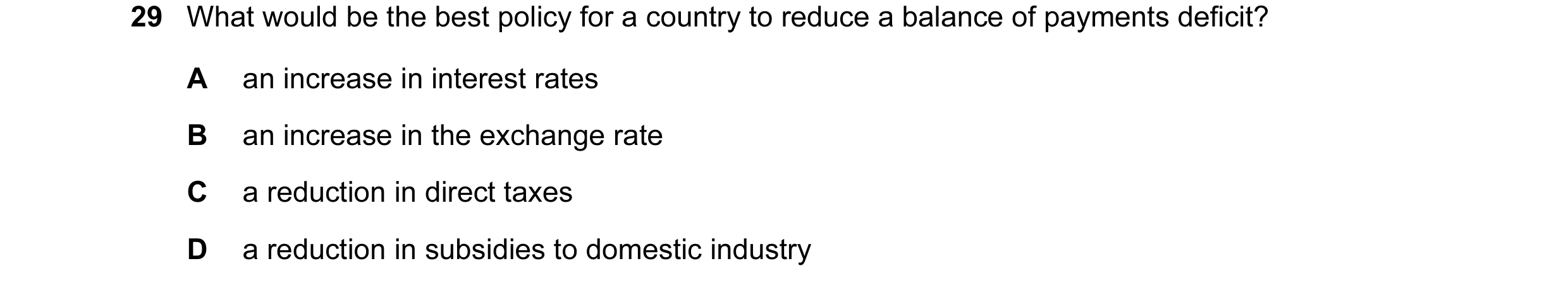 Question 25: What would be the best policy for a country to reduce a balance of payments deficit? A an increase in interest rates B an increase in the e…