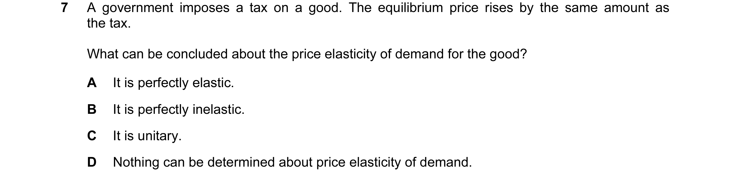 Question 140: A government imposes a tax on a good. The equilibrium price rises by the same amount as the tax. What can be concluded about the price elas…