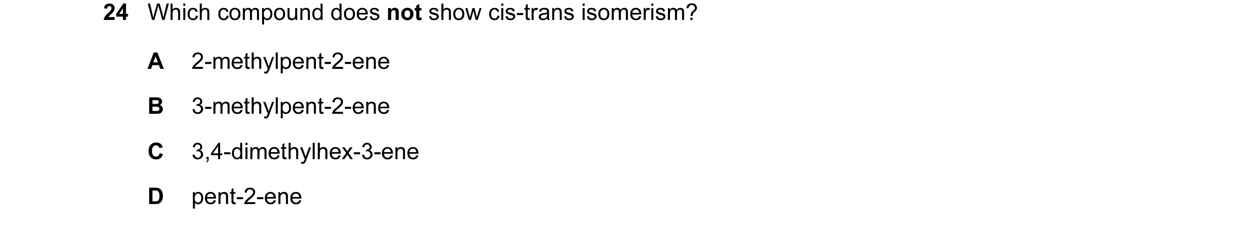 Question 40: Which compound does not show cis-trans isomerism? A 2-methylpent-2-ene B 3-methylpent-2-ene C 3,4-dimethylhex-3-ene D pent-2-ene