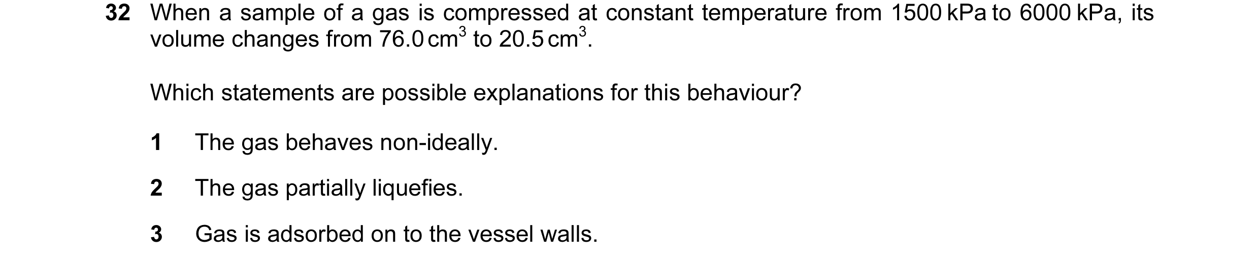 Question 15: When a sample of a gas is compressed at constant temperature from 1500 kPa to 6000 kPa, its volume changes from 76.0 cm3 to 20.5 cm3. Which…