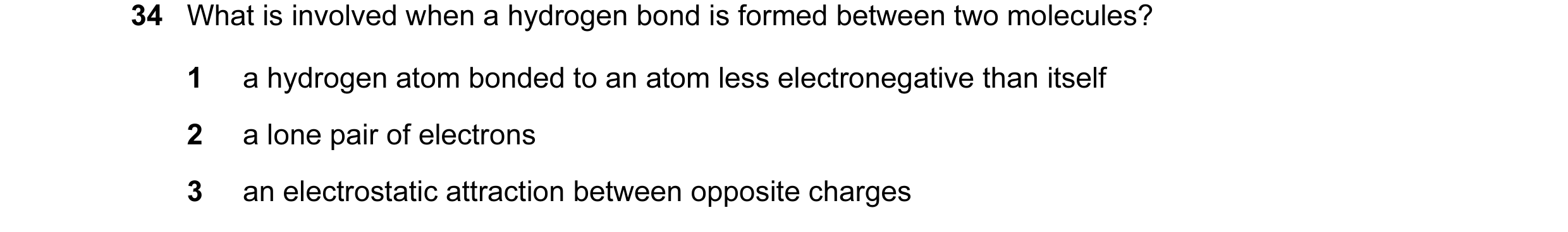 Question 19: What is involved when a hydrogen bond is formed between two molecules? 1 a hydrogen atom bonded to an atom less electronegative than itself…