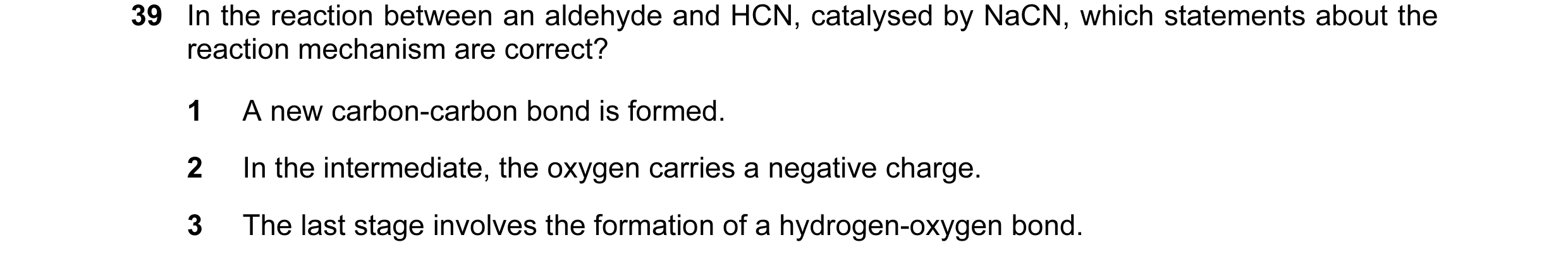 Question 16: In the reaction between an aldehyde and HCN, catalysed by NaCN, which statements about the reaction mechanism are correct? 1 A new carbon-c…