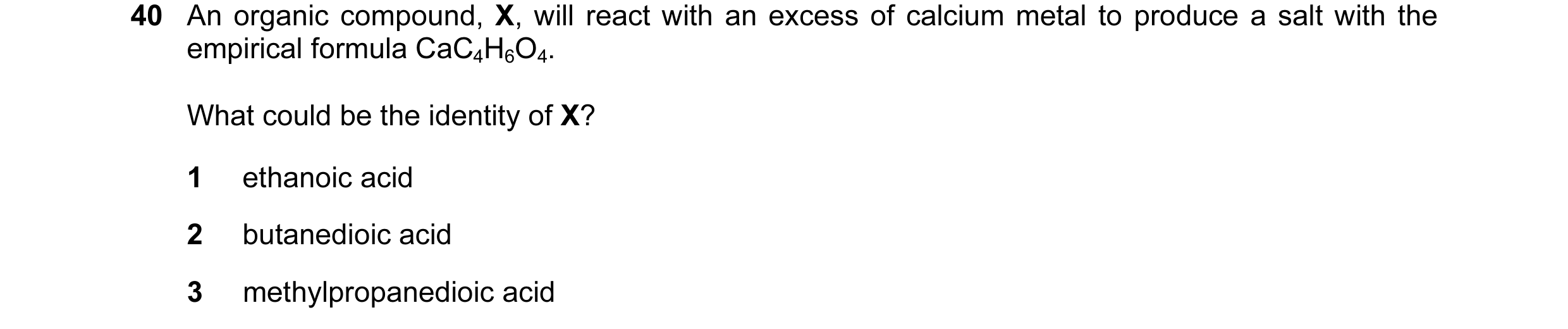 Question 10: An organic compound, X, will react with an excess of calcium metal to produce a salt with the empirical formula CaC4H6O4. What could be the…