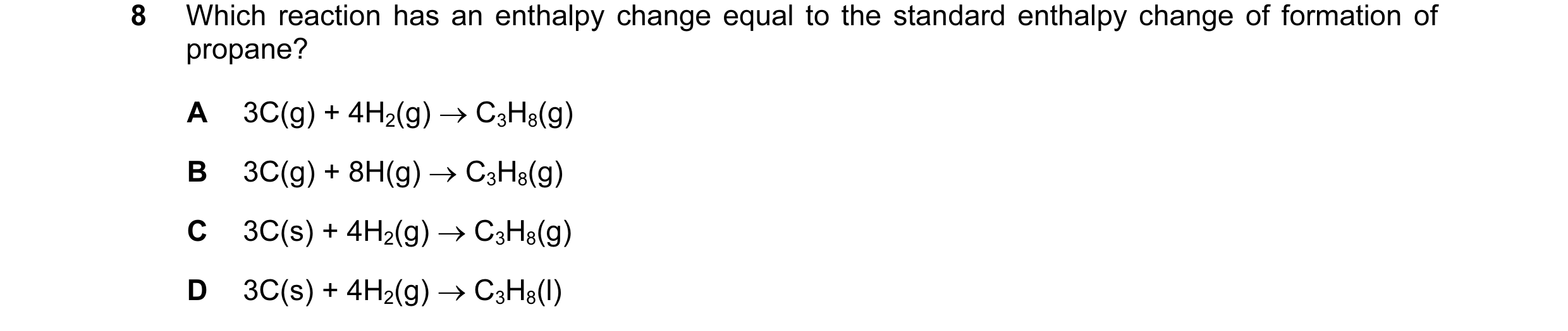 Question 29: Which reaction has an enthalpy change equal to the standard enthalpy change of formation of propane? A 3C(g) + 4H2(g) → C3H8(g) B 3C(g) + 8…