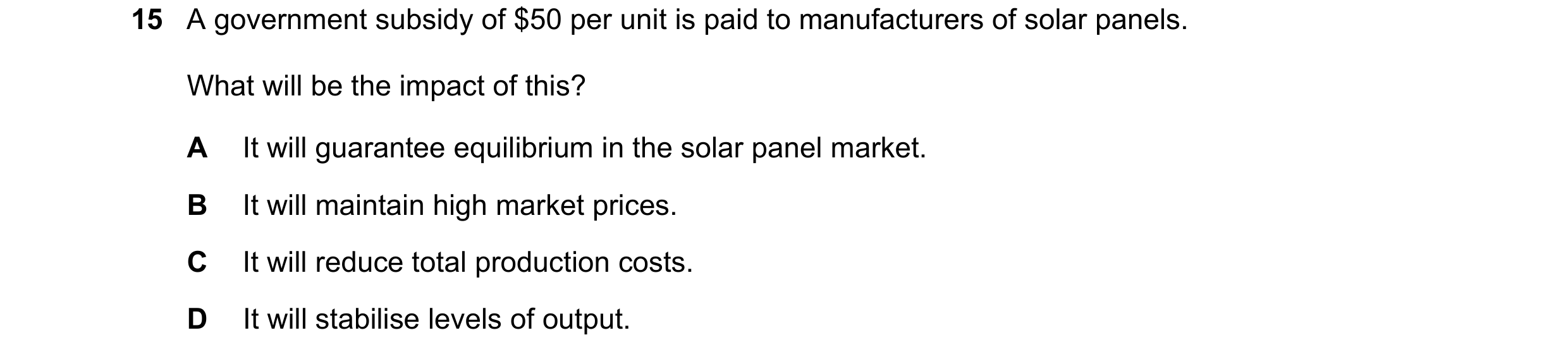Question 239: A government subsidy of $50 per unit is paid to manufacturers of solar panels. What will be the impact of this? A It will guarantee equilib…