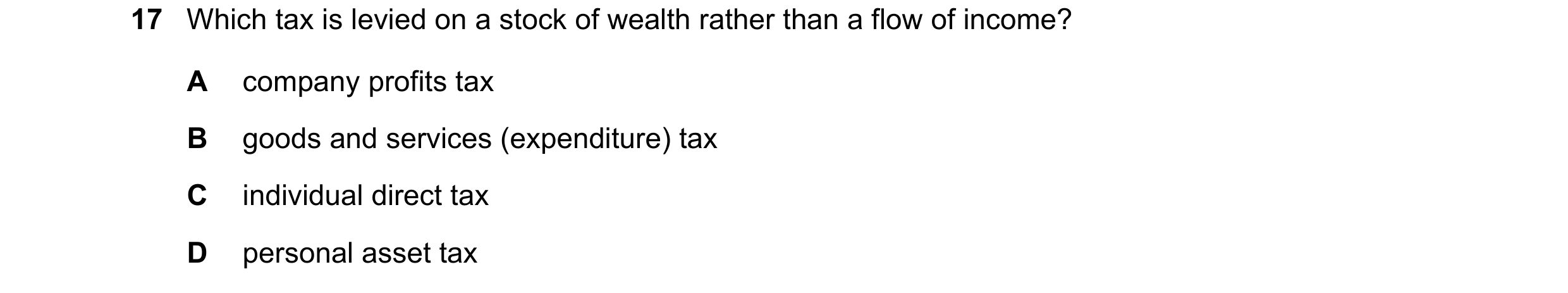 Question 77: Which tax is levied on a stock of wealth rather than a flow of income? A company profits tax B goods and services (expenditure) tax C indiv…