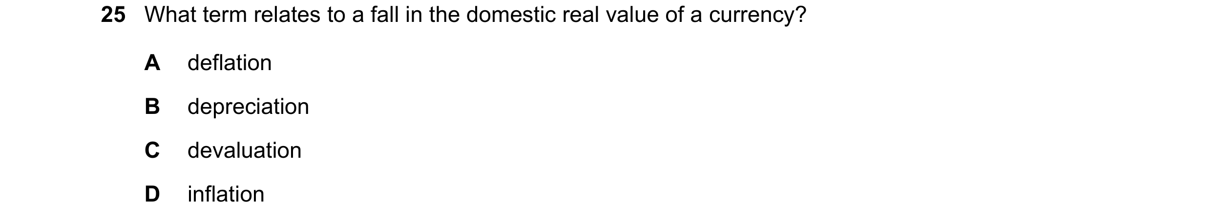Question 205: What term relates to a fall in the domestic real value of a currency? A deflation B depreciation C devaluation D inflation