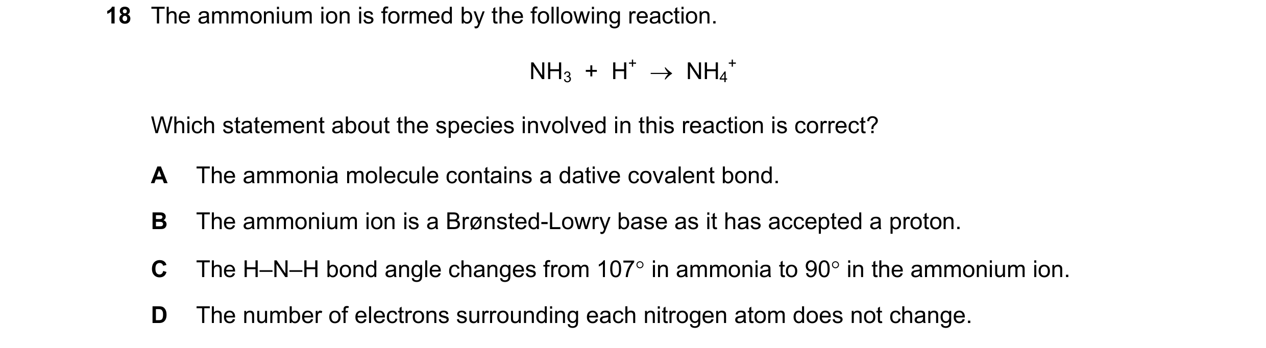 Question 49: The ammonium ion is formed by the following reaction. NH3 + H+ → NH4 + Which statement about the species involved in this reaction is c…