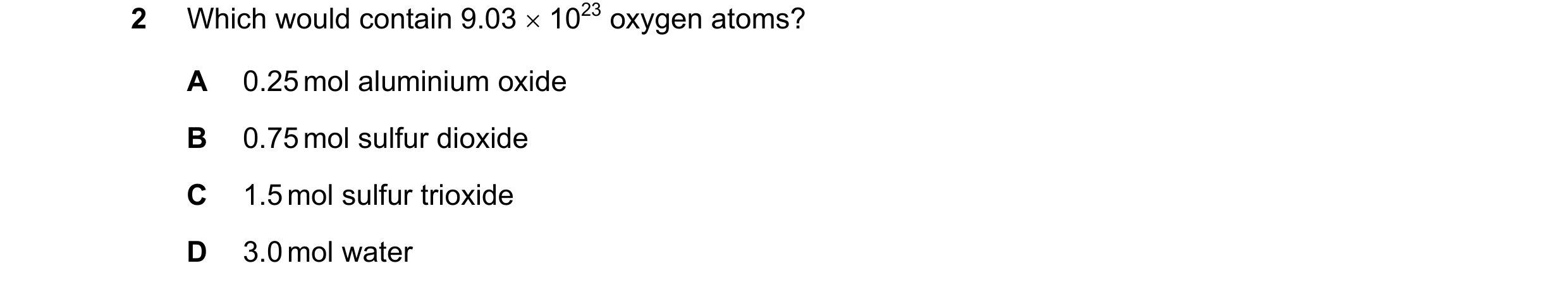 Question 15: Which would contain 9.03 × 1023 oxygen atoms? A 0.25 mol aluminium oxide B 0.75 mol sulfur dioxide C 1.5 mol sulfur trioxide D 3.0 mol water