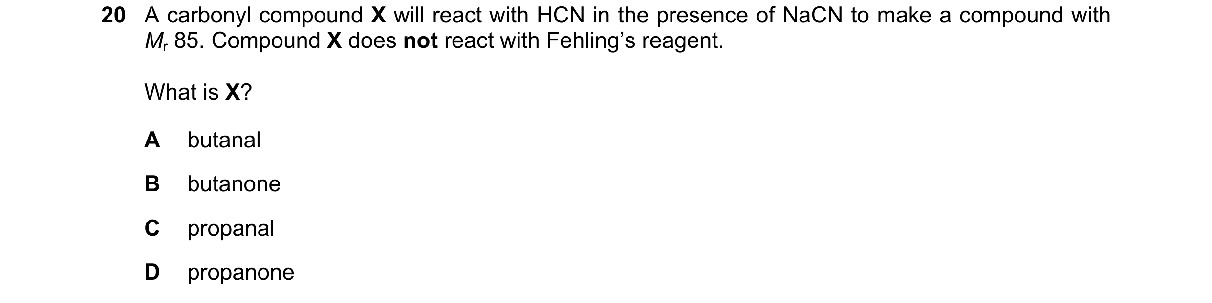 Question 53: A carbonyl compound X will react with HCN in the presence of NaCN to make a compound with Mr 85. Compound X does not react with Fehling’s r…