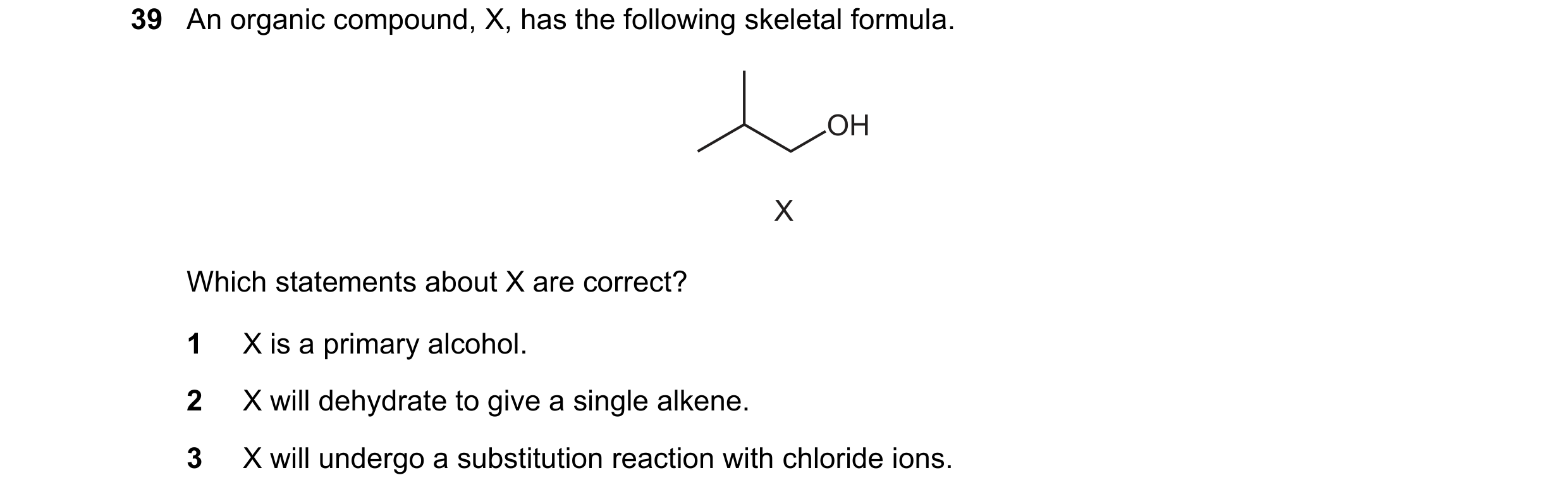 Question 178: An organic compound, X, has the following skeletal formula. OH X Which statements about X are correct? 1 X is a primary alcohol. 2 X will d…