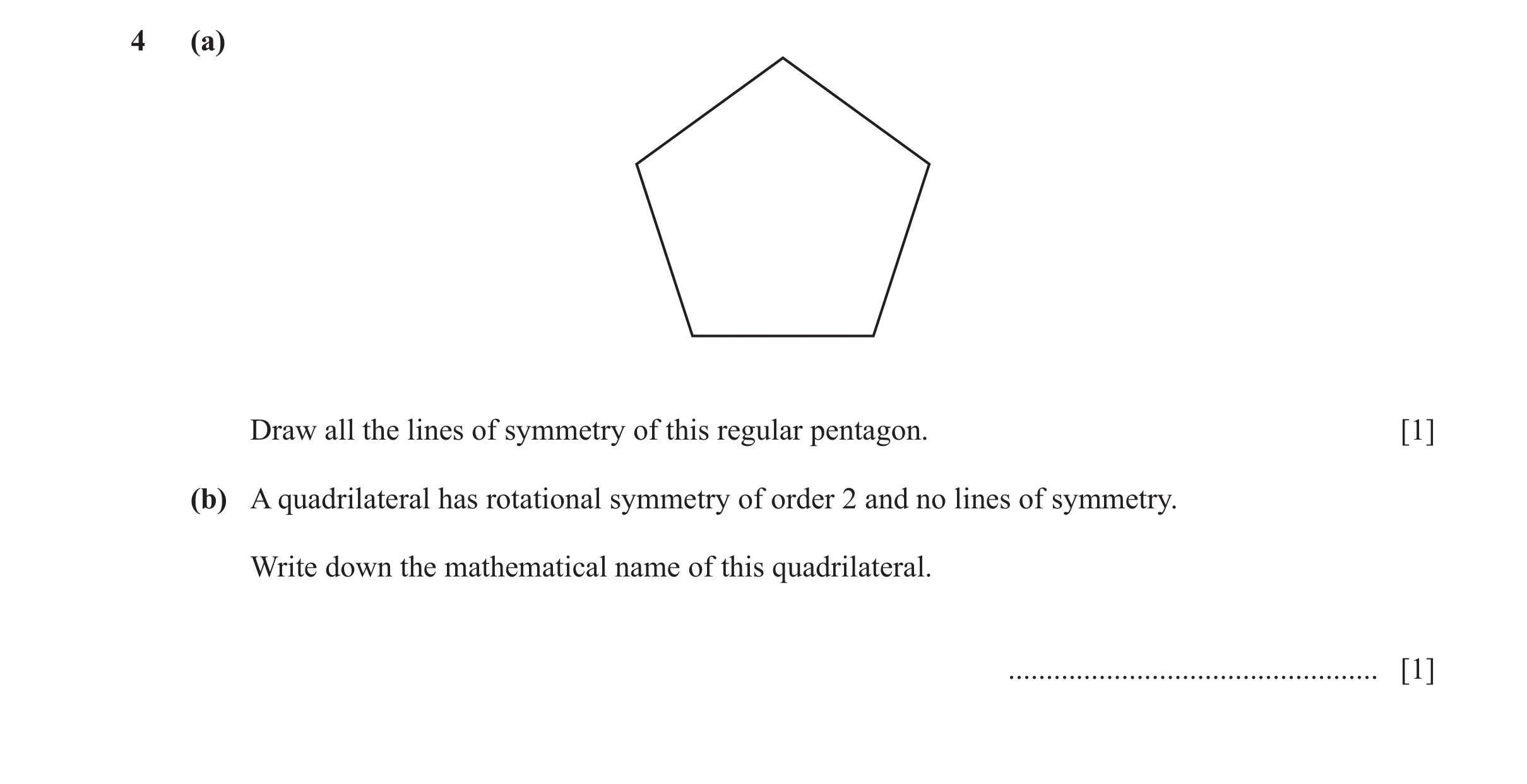 Question 11: (a) Draw all the lines of symmetry of this regular pentagon. [1] (b) A quadrilateral has rotational symmetry of order 2 and no lines of sym…