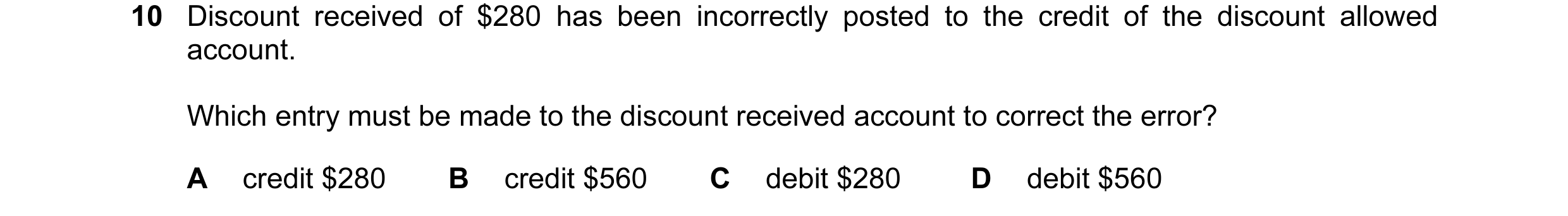 Question 102: Discount received of $280 has been incorrectly posted to the credit of the discount allowed account. Which entry must be made to the discou…