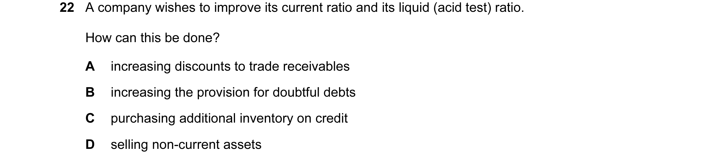 Question 145: A company wishes to improve its current ratio and its liquid (acid test) ratio. How can this be done? A increasing discounts to trade recei…