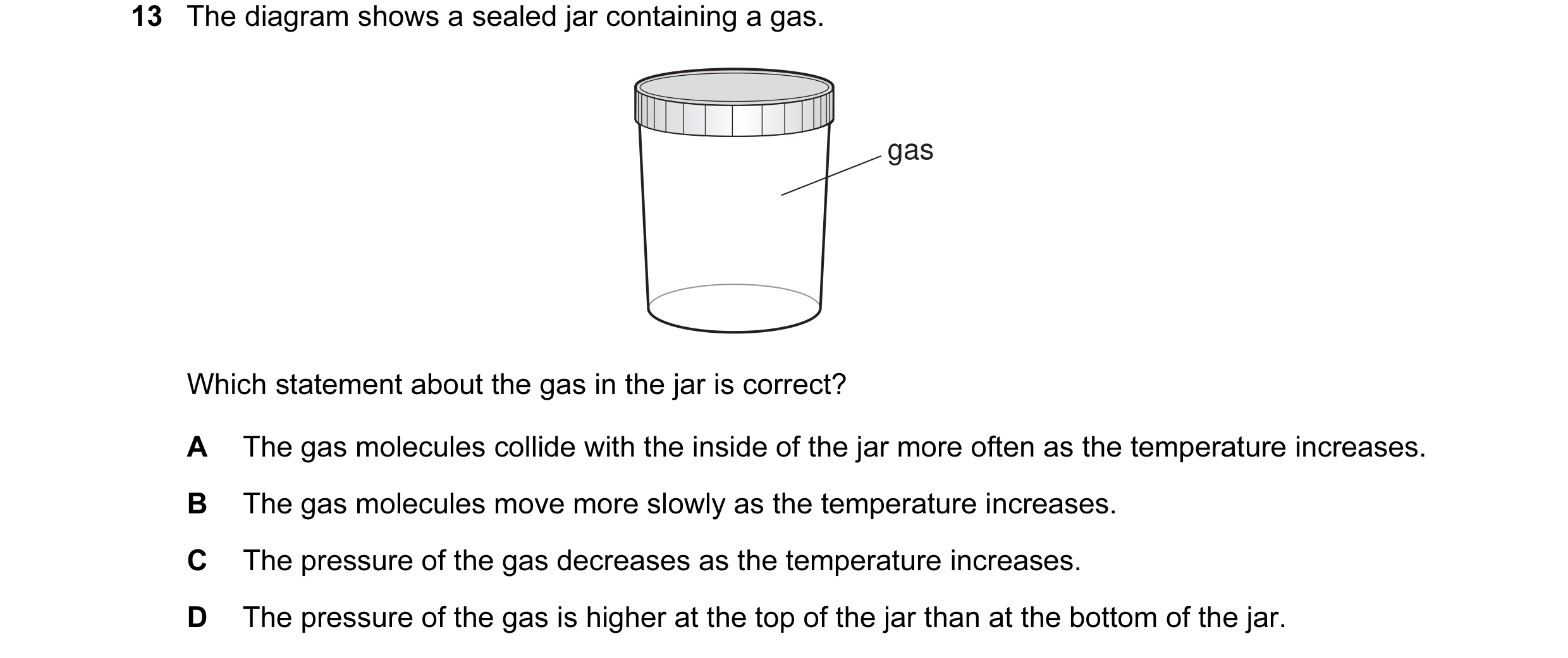 Question 60: The diagram shows a sealed jar containing a gas. gas Which statement about the gas in the jar is correct? A The gas molecules collide with …