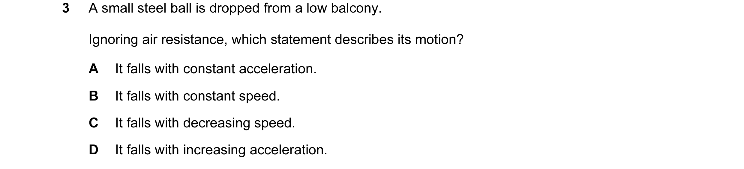 Question 68: A small steel ball is dropped from a low balcony. Ignoring air resistance, which statement describes its motion? A It falls with constant a…