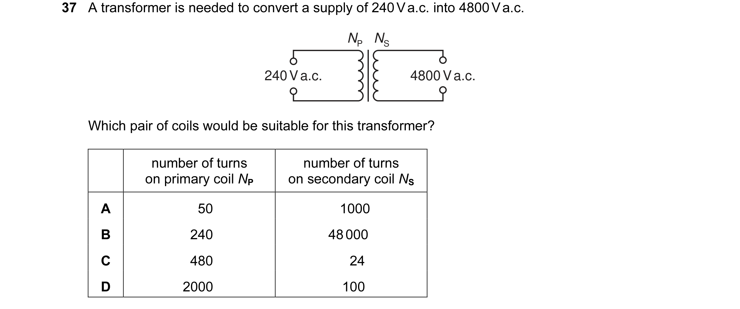 Question 80: A transformer is needed to convert a supply of 240 V a.c. into 4800 V a.c. NP NS 240 V a.c. 4800 V a.c. Which pair of coils would be suitab…