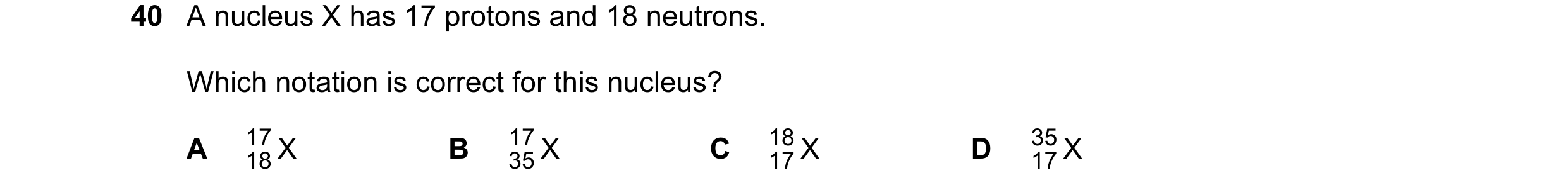 Question 49: A nucleus X has 17 protons and 18 neutrons. Which notation is correct for this nucleus? A 17 X B 17 X C 18 X D 35 X 18 35 17 17