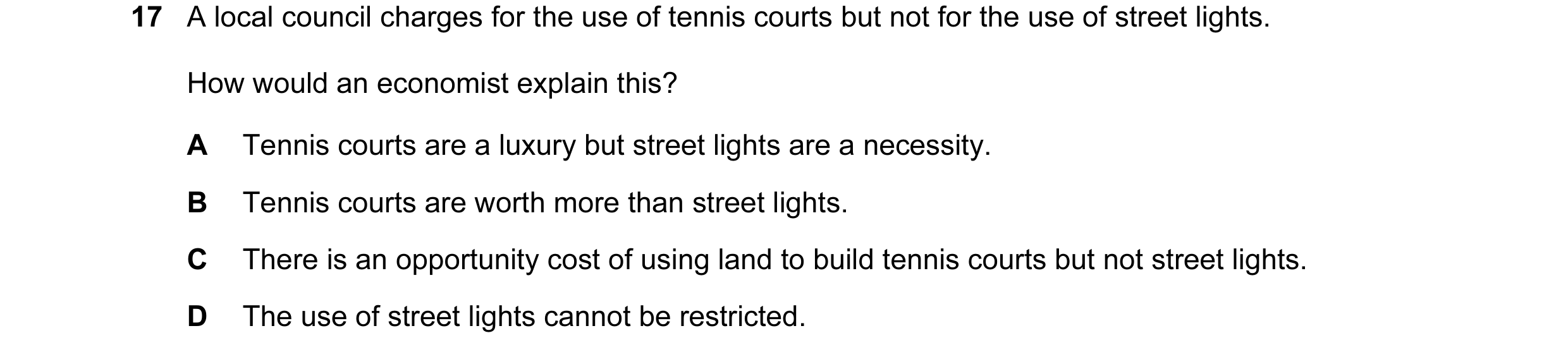 Question 36: A local council charges for the use of tennis courts but not for the use of street lights. How would an economist explain this? A Tennis co…