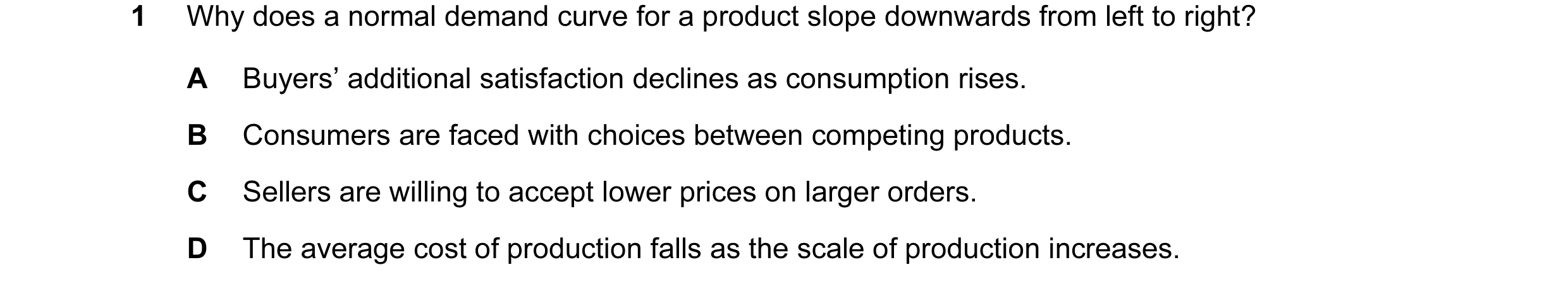 Question 13: Why does a normal demand curve for a product slope downwards from left to right? A Buyers’ additional satisfaction declines as consumption …