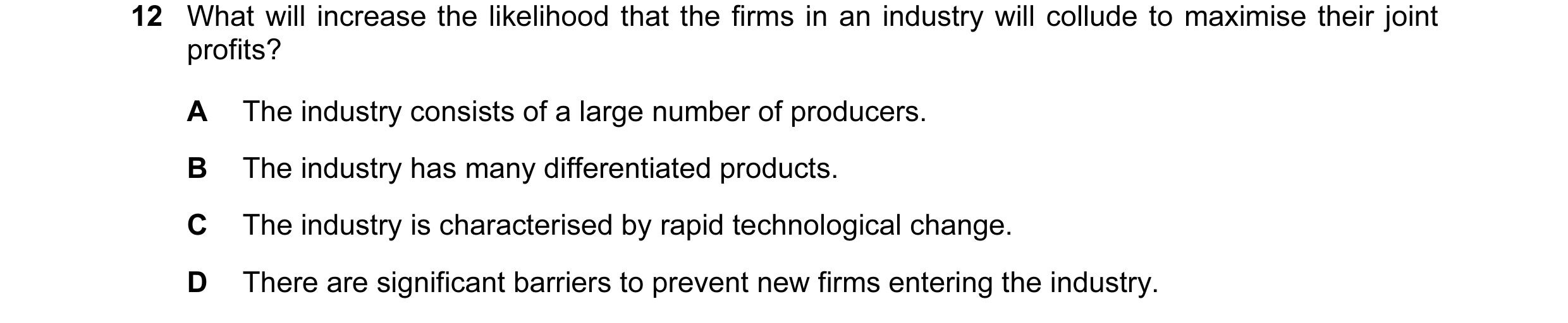 Question 43: What will increase the likelihood that the firms in an industry will collude to maximise their joint profits? A The industry consists of a …