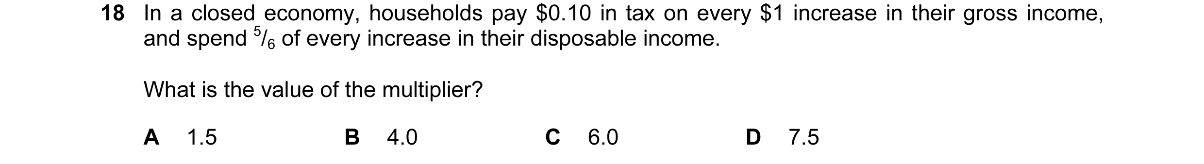 Question 28: In a closed economy, households pay $0.10 in tax on every $1 increase in their gross income, and spend 5/6 of every increase in their dispo…