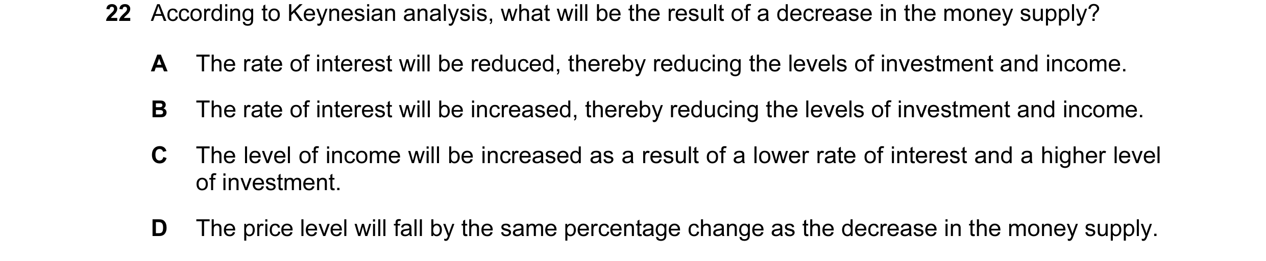 Question 50: According to Keynesian analysis, what will be the result of a decrease in the money supply? A The rate of interest will be reduced, thereby…