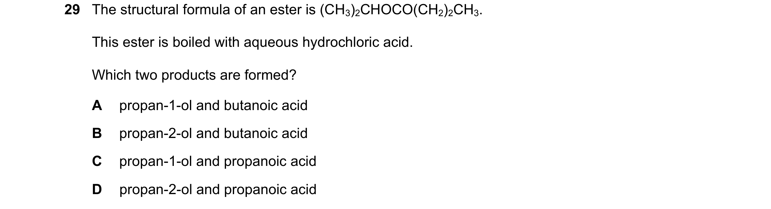 Question 128: The structural formula of an ester is (CH3)2CHOCO(CH2)2CH3. This ester is boiled with aqueous hydrochloric acid. Which two products are for…