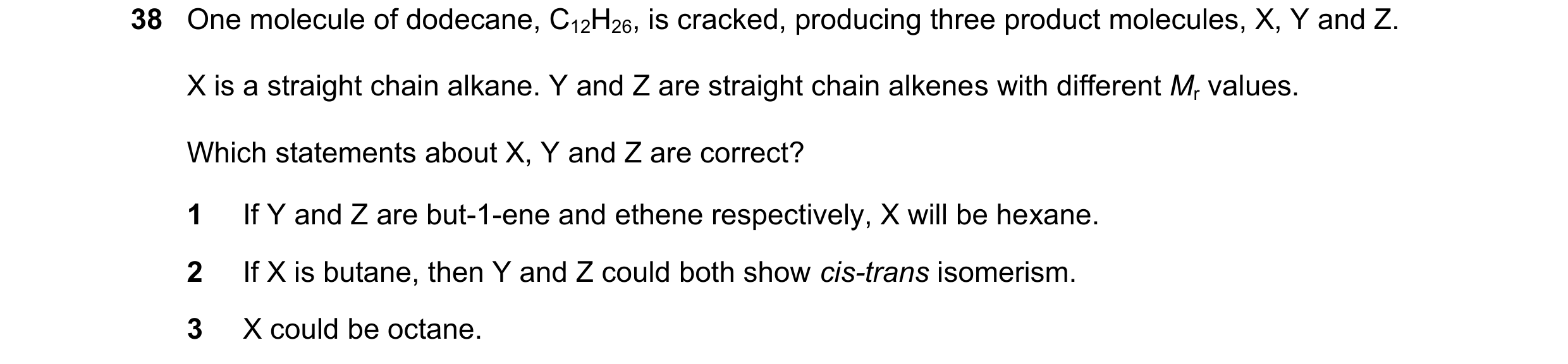 Question 190: One molecule of dodecane, C12H26, is cracked, producing three product molecules, X, Y and Z. X is a straight chain alkane. Y and Z are stra…