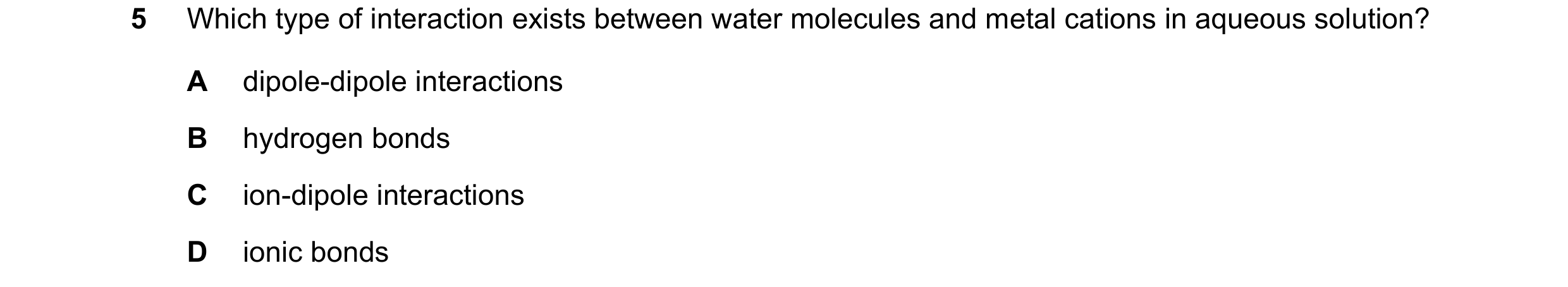 Question 105: Which type of interaction exists between water molecules and metal cations in aqueous solution? A dipole-dipole interactions B hydrogen bon…