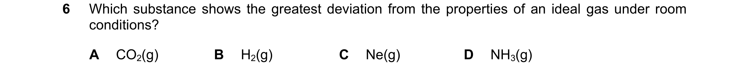Question 97: Which substance shows the greatest deviation from the properties of an ideal gas under room conditions? A CO2(g) B H2(g) C Ne(g) D NH3(g)