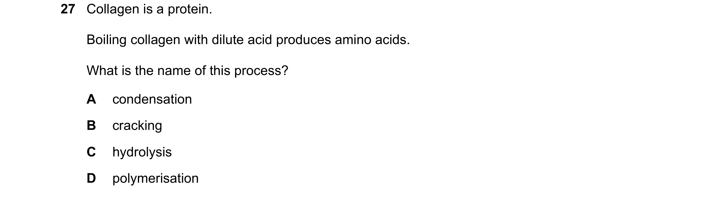 Question 2: Collagen is a protein. Boiling collagen with dilute acid produces amino acids. What is the name of this process? A condensation B cracking …