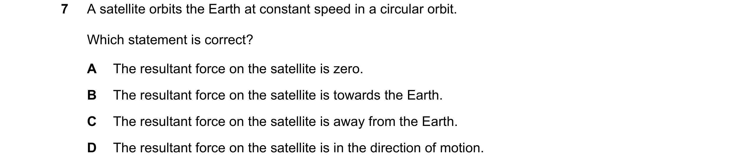 Question 29: A satellite orbits the Earth at constant speed in a circular orbit. Which statement is correct? A The resultant force on the satellite is z…