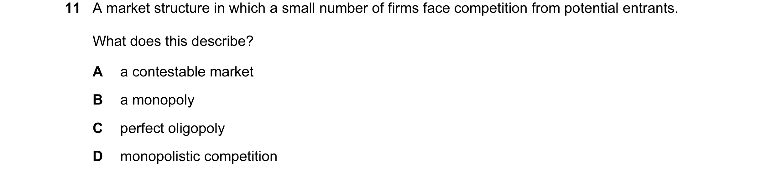 Question 74: A market structure in which a small number of firms face competition from potential entrants. What does this describe? A a contestable mark…