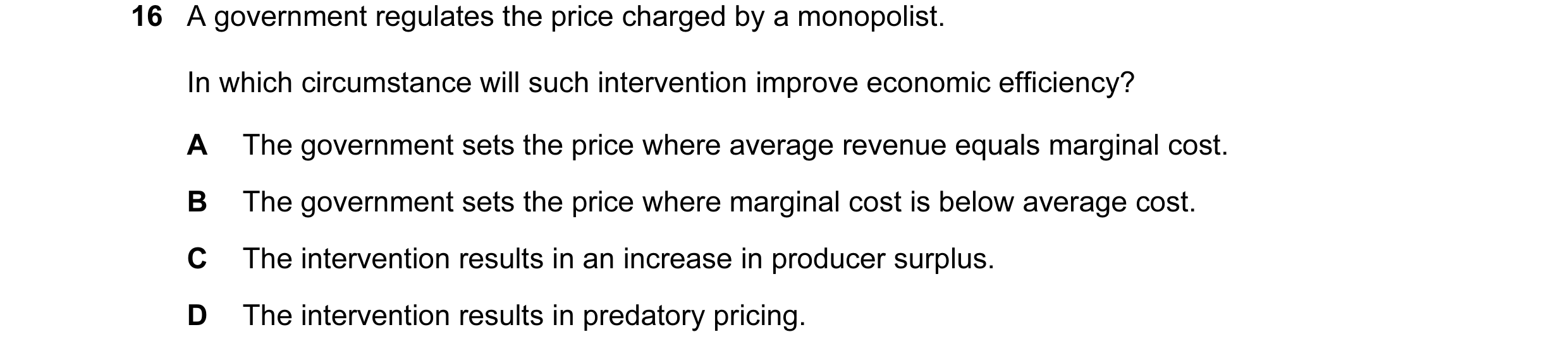 Question 76: A government regulates the price charged by a monopolist. In which circumstance will such intervention improve economic efficiency? A The g…