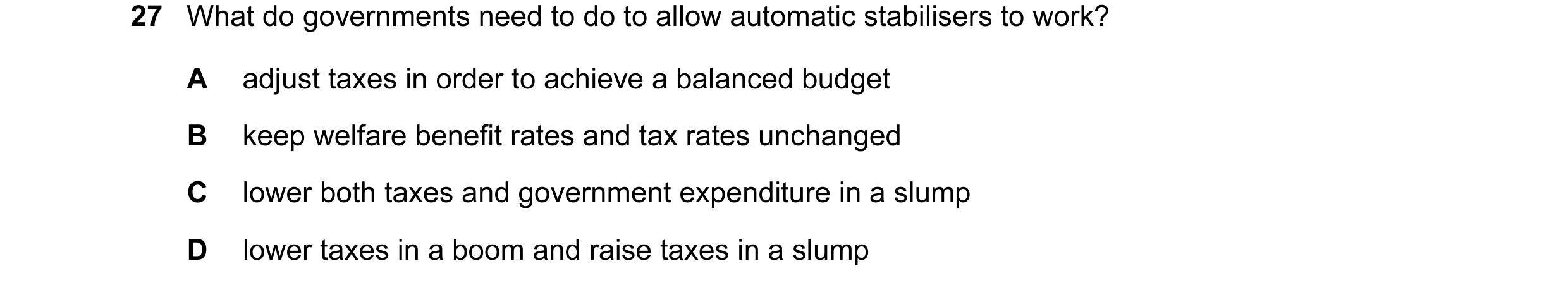 Question 42: What do governments need to do to allow automatic stabilisers to work? A adjust taxes in order to achieve a balanced budget B keep welfare …