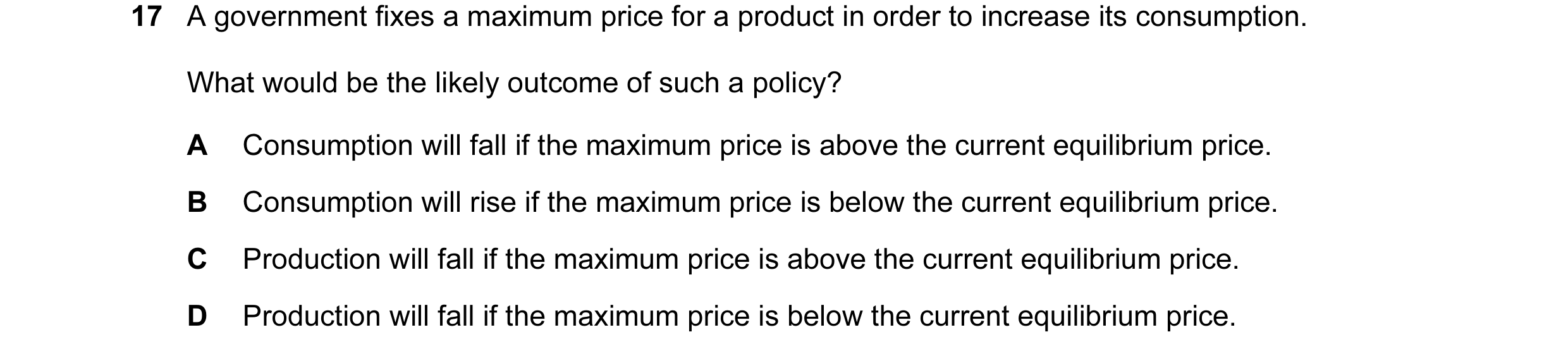 Question 80: A government fixes a maximum price for a product in order to increase its consumption. What would be the likely outcome of such a policy? A…