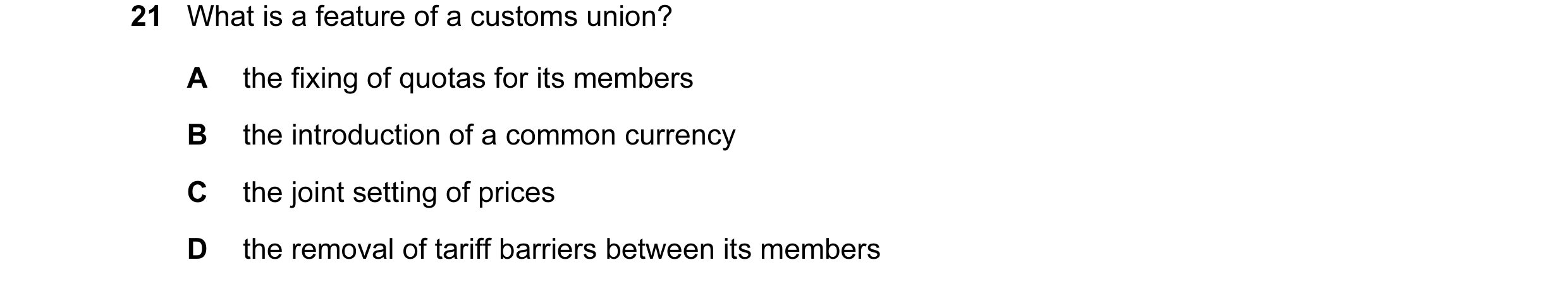 Question 47: What is a feature of a customs union? A the fixing of quotas for its members B the introduction of a common currency C the joint setting of…