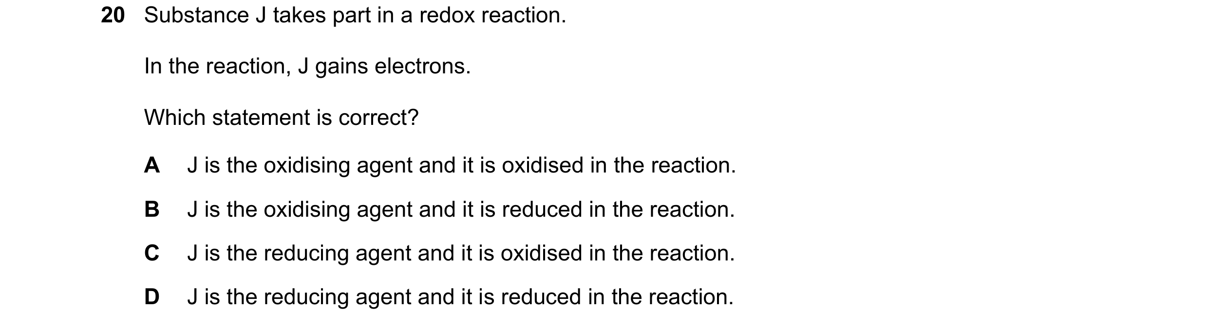 Question 23: Substance J takes part in a redox reaction. In the reaction, J gains electrons. Which statement is correct? A J is the oxidising agent and …