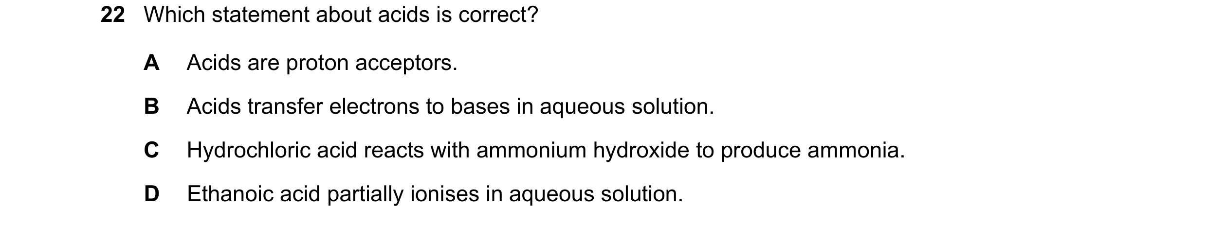 Question 20: Which statement about acids is correct? A Acids are proton acceptors. B Acids transfer electrons to bases in aqueous solution. C Hydrochlor…