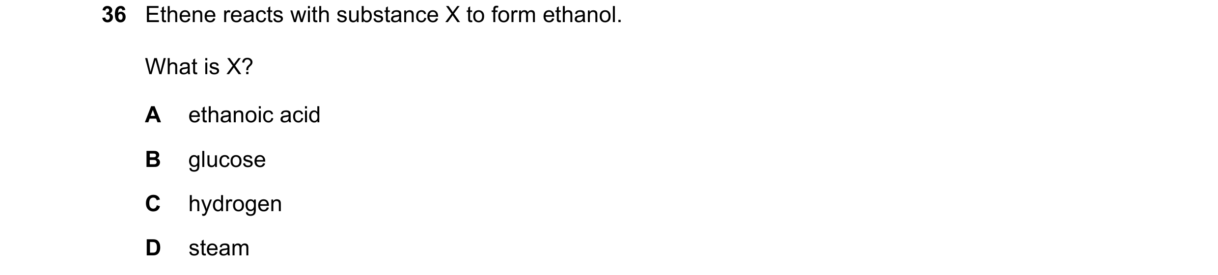 Question 11: Ethene reacts with substance X to form ethanol. What is X? A ethanoic acid B glucose C hydrogen D steam