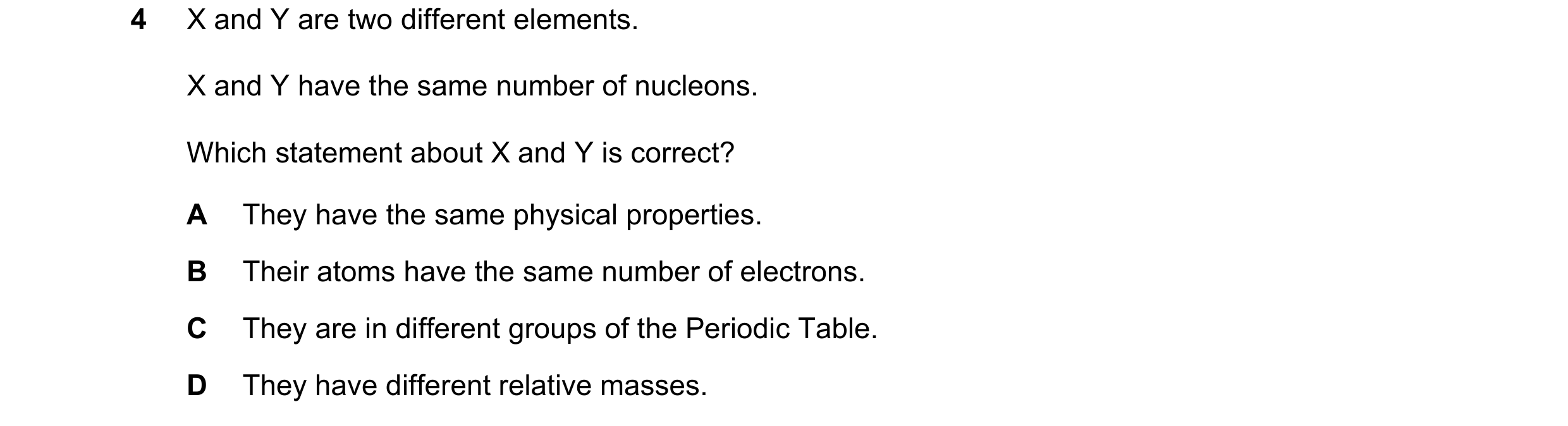 Question 11: X and Y are two different elements. X and Y have the same number of nucleons. Which statement about X and Y is correct? A They have the sam…